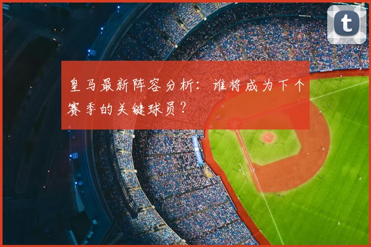 皇马最新阵容分析：谁将成为下个赛季的关键球员？
