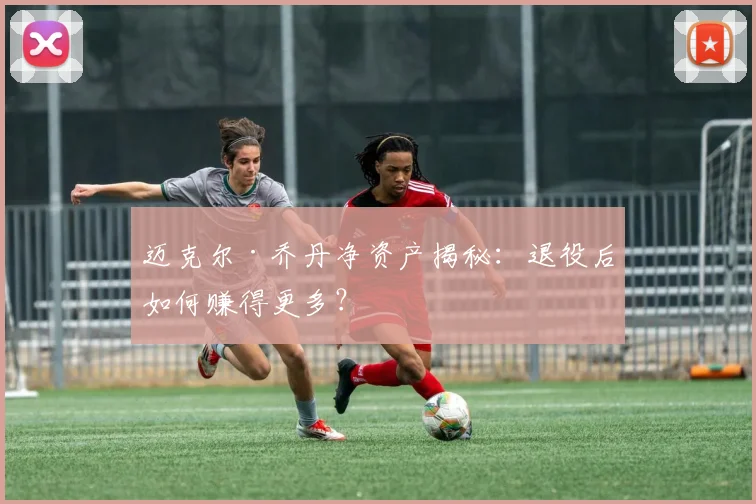 迈克尔·乔丹净资产揭秘：退役后如何赚得更多？