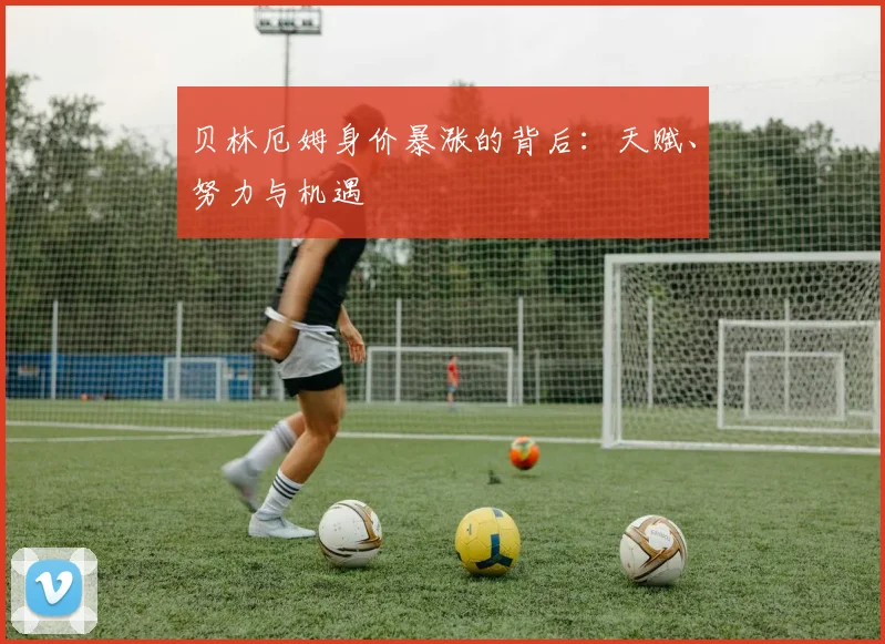 贝林厄姆身价暴涨的背后：天赋、努力与机遇