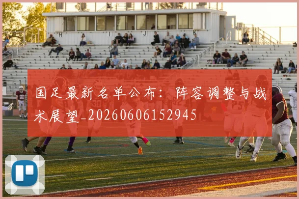 国足最新名单公布：阵容调整与战术展望_20260606152945